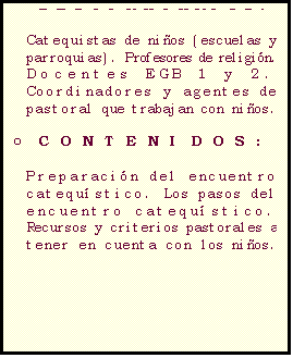 Casella di testo: C�MO DAR CATEQUESIS PARA LOS NI�OS DE HOY

o	DESTINATARIOS: 

Catequistas de ni�os (escuelas y parroquias). Profesores de religi�n.
Docentes EGB 1 y 2.
Coordinadores y agentes de pastoral que trabajan con ni�os.

o	CONTENIDOS:

Preparaci�n del encuentro 
catequ�stico. Los pasos del encuentro catequ�stico.
Recursos y criterios pastorales a tener en cuenta con los ni�os.


