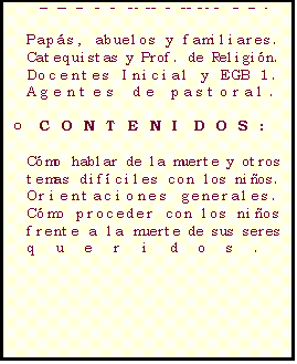 Casella di testo: C�MO HABLAR DE LA MUERTE CON LOS NI�OS

o	DESTINATARIOS:

Pap�s, abuelos y familiares. 
Catequistas y Prof. de Religi�n. 
Docentes Inicial y EGB 1. 
Agentes de pastoral.

o	CONTENIDOS:

C�mo hablar de la muerte y otros temas dif�ciles con los ni�os. 
Orientaciones generales.
C�mo proceder con los ni�os frente a la muerte de sus seres queridos. 
