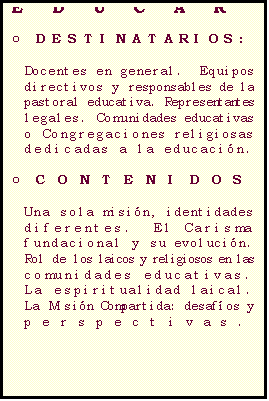 Casella di testo: LA MISI�N COMPARTIDA: LAICOS Y RELIGIOSOS EN EL PROYECTO COM�N DE EDUCAR

o	DESTINATARIOS:

Docentes en general.  Equipos directivos y responsables de la pastoral educativa. Representantes legales. Comunidades educativas  o Congregaciones religiosas  dedicadas a la educaci�n. 

o	CONTENIDOS

Una sola misi�n, identidades diferentes.  El Carisma fundacional y su evoluci�n.
Rol de los laicos y religiosos en las comunidades educativas.
La espiritualidad laical.
La Misi�n Compartida: desaf�os y perspectivas. 

