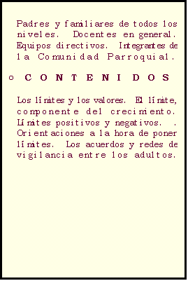 Casella di testo: LOS L�MITES EN EL MUNDO DE LOS VALORES 

o	DESTINATARIOS

Padres y familiares de todos los niveles.  Docentes en general.  Equipos directivos.  Integrantes de la Comunidad Parroquial.  

o	CONTENIDOS

Los l�mites y los valores.  El l�mite, componente del crecimiento. L�mites positivos y negativos.  .  Orientaciones a la hora de poner l�mites.  Los acuerdos y redes de  vigilancia entre los adultos. 

