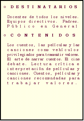 Casella di testo: C�MO TRABAJAR VALORES A TRAV�S DE LOS CUENTOS,  PEL�CULAS Y CANCIONES

o	DESTINATARIOS

Docentes de todos los niveles.  Equipos directivos.  Padres.  
P�blico en General

o	CONTENIDOS

Los cuentos, las pel�culas y las canciones como veh�culos privilegiados para transmitir valores.
El arte de narrar cuentos. El cine debate. Lectura cr�tica e interpretaci�n de pel�culas y canciones. Cuentos, pel�culas y canciones recomendadas para trabajar valores.

